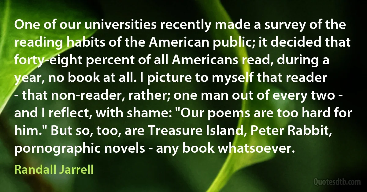 One of our universities recently made a survey of the reading habits of the American public; it decided that forty-eight percent of all Americans read, during a year, no book at all. I picture to myself that reader - that non-reader, rather; one man out of every two - and I reflect, with shame: "Our poems are too hard for him." But so, too, are Treasure Island, Peter Rabbit, pornographic novels - any book whatsoever. (Randall Jarrell)