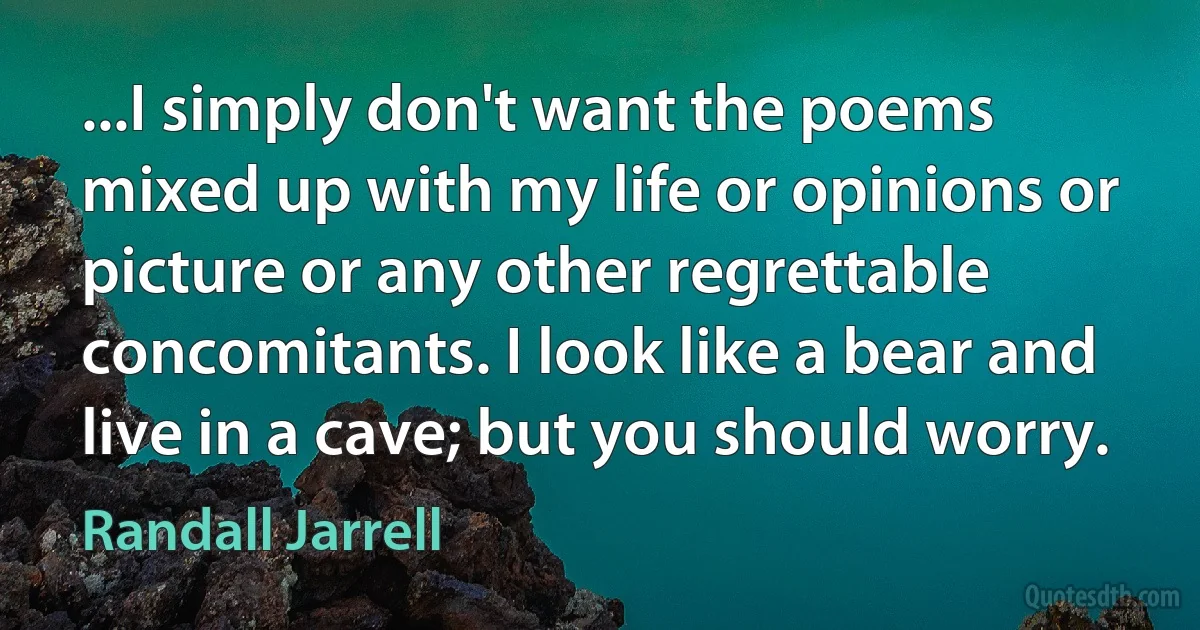 ...I simply don't want the poems mixed up with my life or opinions or picture or any other regrettable concomitants. I look like a bear and live in a cave; but you should worry. (Randall Jarrell)