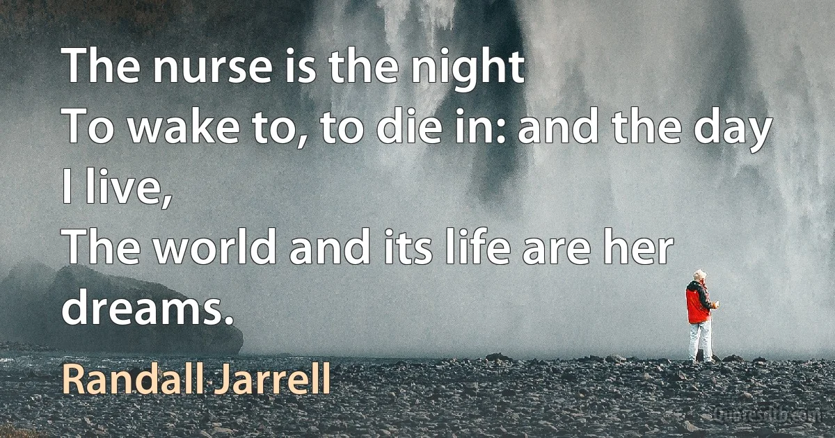 The nurse is the night
To wake to, to die in: and the day I live,
The world and its life are her dreams. (Randall Jarrell)