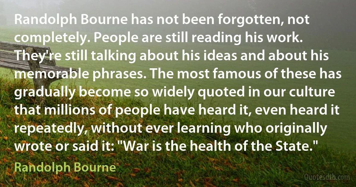 Randolph Bourne has not been forgotten, not completely. People are still reading his work. They're still talking about his ideas and about his memorable phrases. The most famous of these has gradually become so widely quoted in our culture that millions of people have heard it, even heard it repeatedly, without ever learning who originally wrote or said it: "War is the health of the State." (Randolph Bourne)