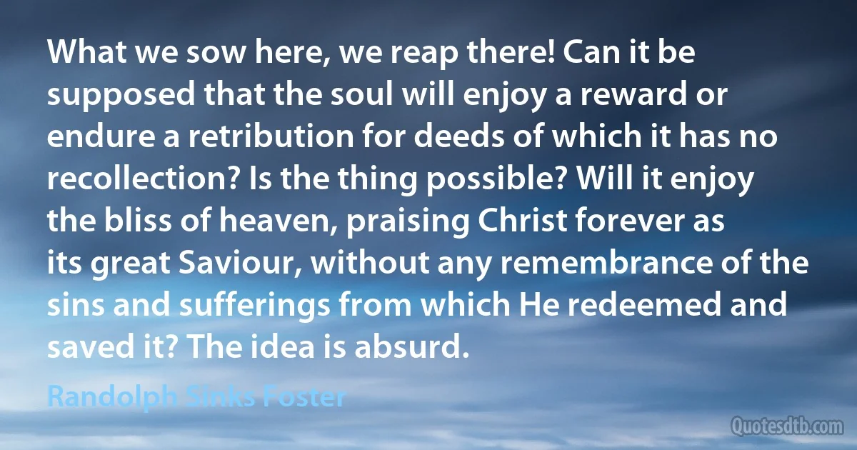 What we sow here, we reap there! Can it be supposed that the soul will enjoy a reward or endure a retribution for deeds of which it has no recollection? Is the thing possible? Will it enjoy the bliss of heaven, praising Christ forever as its great Saviour, without any remembrance of the sins and sufferings from which He redeemed and saved it? The idea is absurd. (Randolph Sinks Foster)