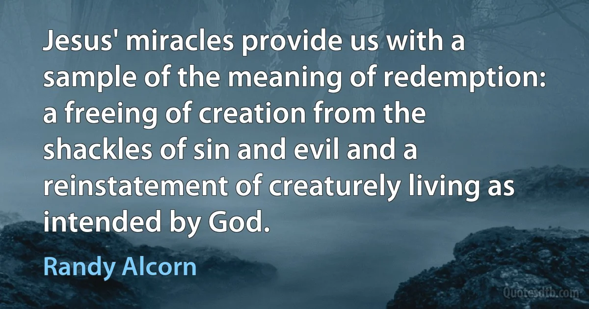 Jesus' miracles provide us with a sample of the meaning of redemption: a freeing of creation from the shackles of sin and evil and a reinstatement of creaturely living as intended by God. (Randy Alcorn)