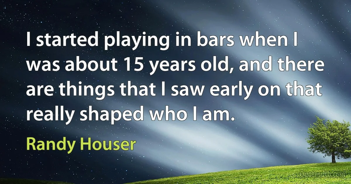 I started playing in bars when I was about 15 years old, and there are things that I saw early on that really shaped who I am. (Randy Houser)