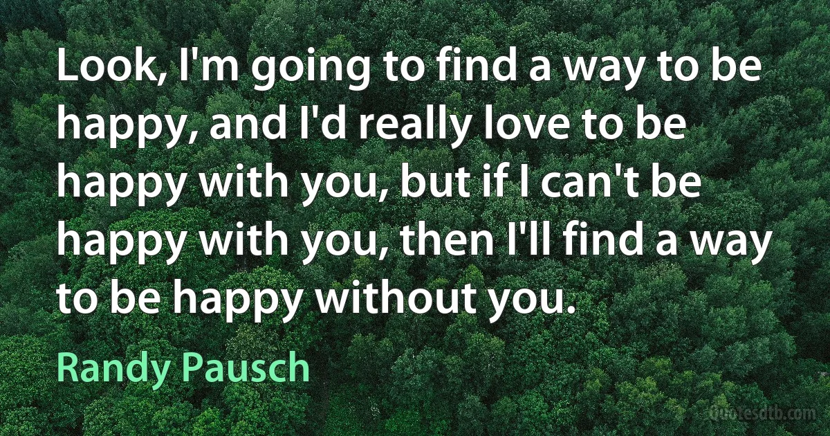 Look, I'm going to find a way to be happy, and I'd really love to be happy with you, but if I can't be happy with you, then I'll find a way to be happy without you. (Randy Pausch)