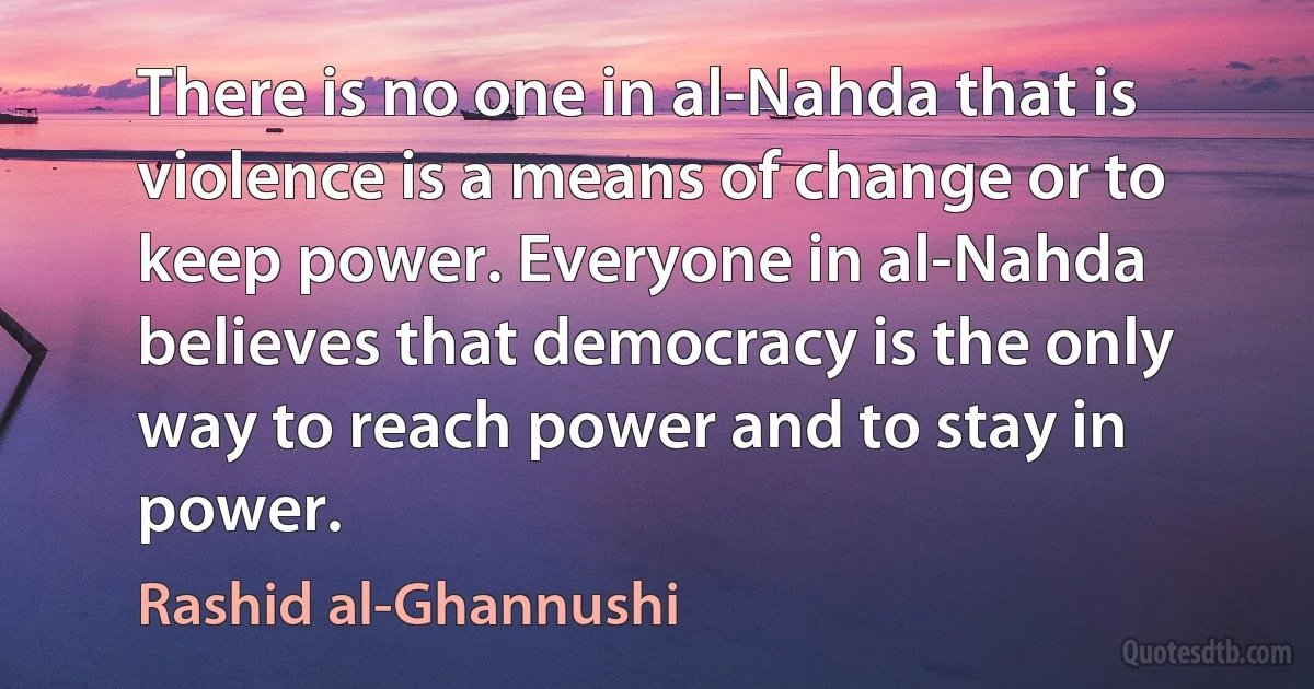 There is no one in al-Nahda that is violence is a means of change or to keep power. Everyone in al-Nahda believes that democracy is the only way to reach power and to stay in power. (Rashid al-Ghannushi)