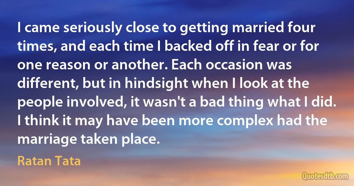 I came seriously close to getting married four times, and each time I backed off in fear or for one reason or another. Each occasion was different, but in hindsight when I look at the people involved, it wasn't a bad thing what I did. I think it may have been more complex had the marriage taken place. (Ratan Tata)