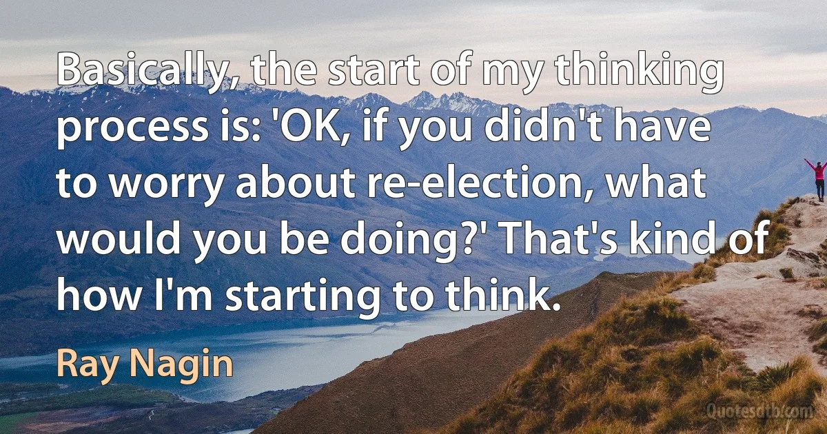 Basically, the start of my thinking process is: 'OK, if you didn't have to worry about re-election, what would you be doing?' That's kind of how I'm starting to think. (Ray Nagin)