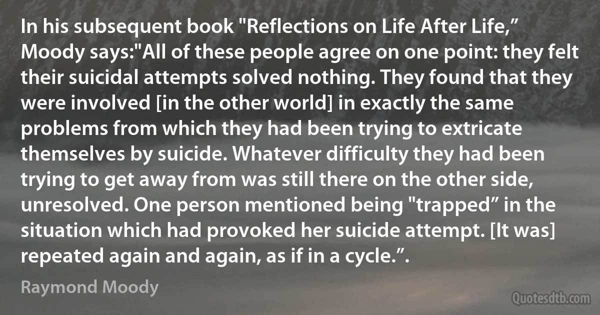 In his subsequent book "Reflections on Life After Life,” Moody says:"All of these people agree on one point: they felt their suicidal attempts solved nothing. They found that they were involved [in the other world] in exactly the same problems from which they had been trying to extricate themselves by suicide. Whatever difficulty they had been trying to get away from was still there on the other side, unresolved. One person mentioned being "trapped” in the situation which had provoked her suicide attempt. [It was] repeated again and again, as if in a cycle.”. (Raymond Moody)