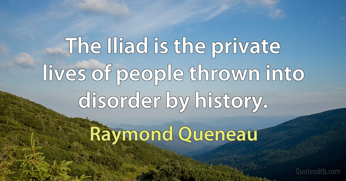 The Iliad is the private lives of people thrown into disorder by history. (Raymond Queneau)