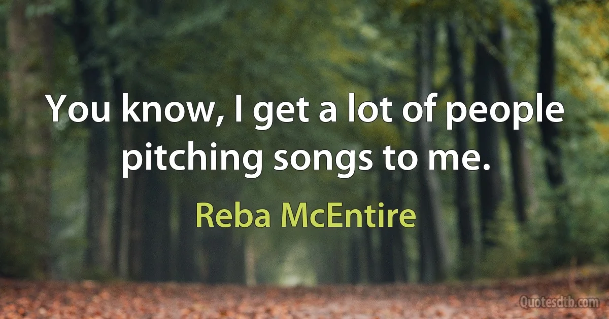 You know, I get a lot of people pitching songs to me. (Reba McEntire)