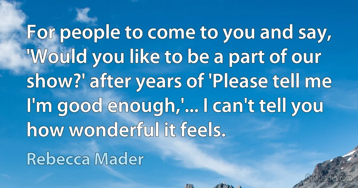 For people to come to you and say, 'Would you like to be a part of our show?' after years of 'Please tell me I'm good enough,'... I can't tell you how wonderful it feels. (Rebecca Mader)