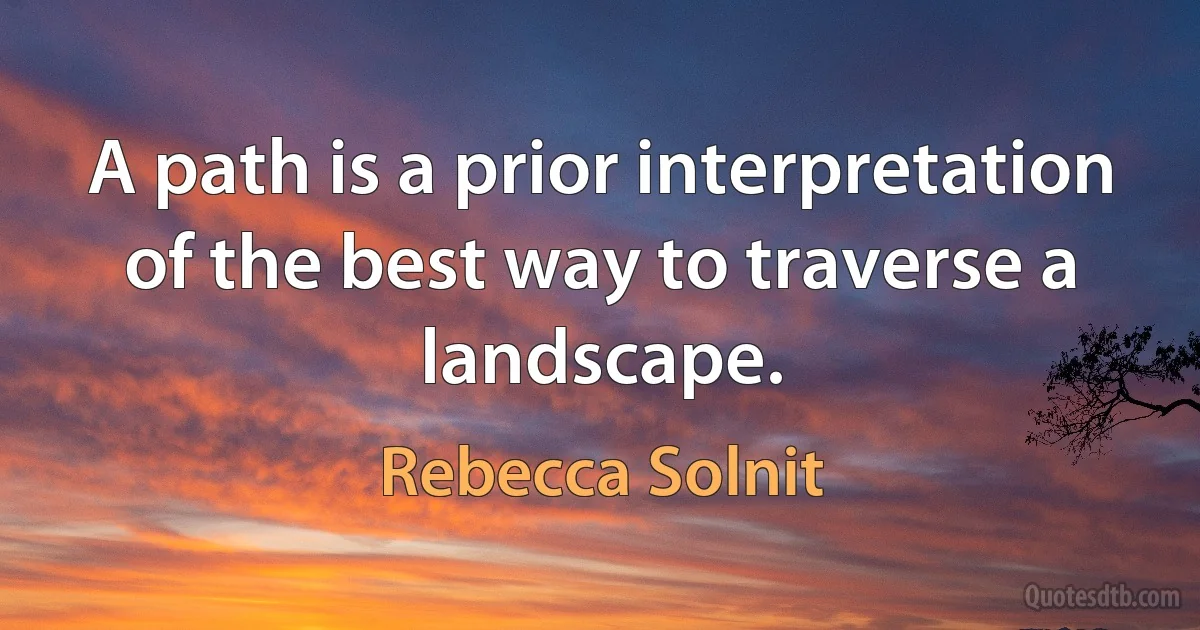 A path is a prior interpretation of the best way to traverse a landscape. (Rebecca Solnit)