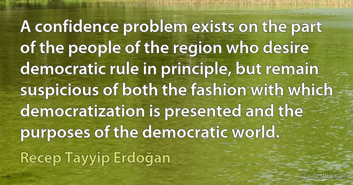 A confidence problem exists on the part of the people of the region who desire democratic rule in principle, but remain suspicious of both the fashion with which democratization is presented and the purposes of the democratic world. (Recep Tayyip Erdoğan)