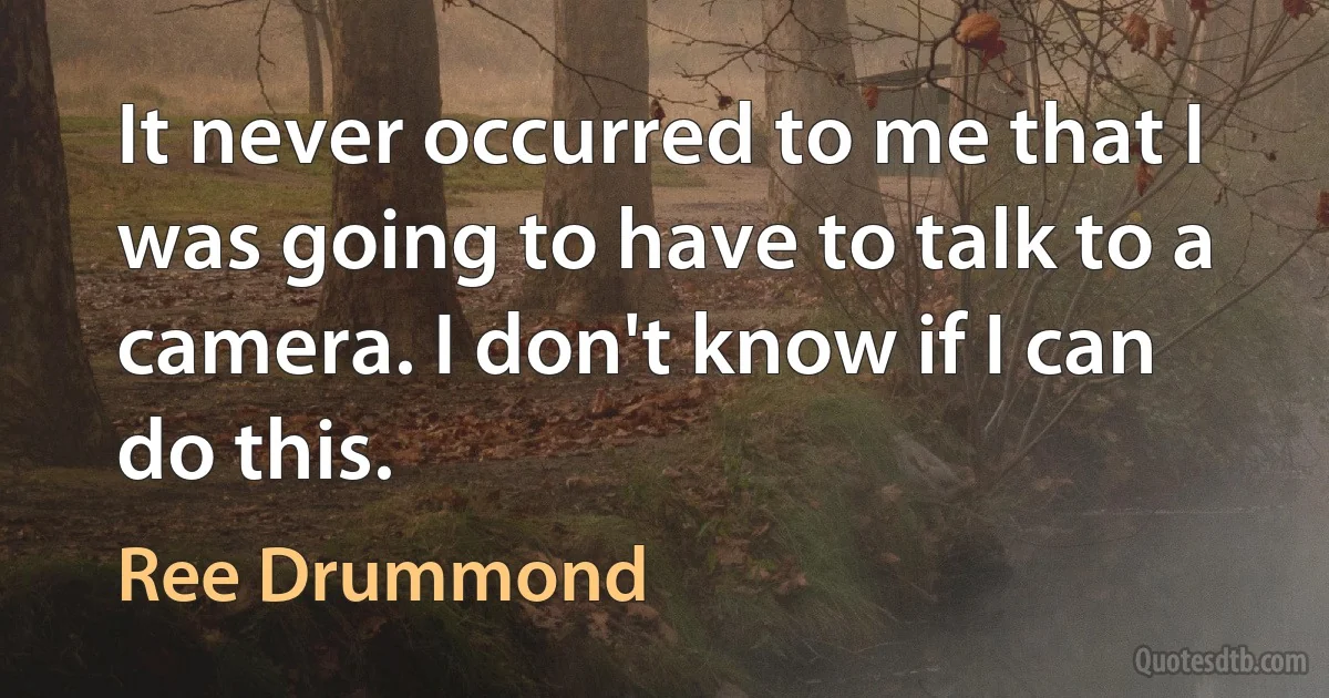 It never occurred to me that I was going to have to talk to a camera. I don't know if I can do this. (Ree Drummond)