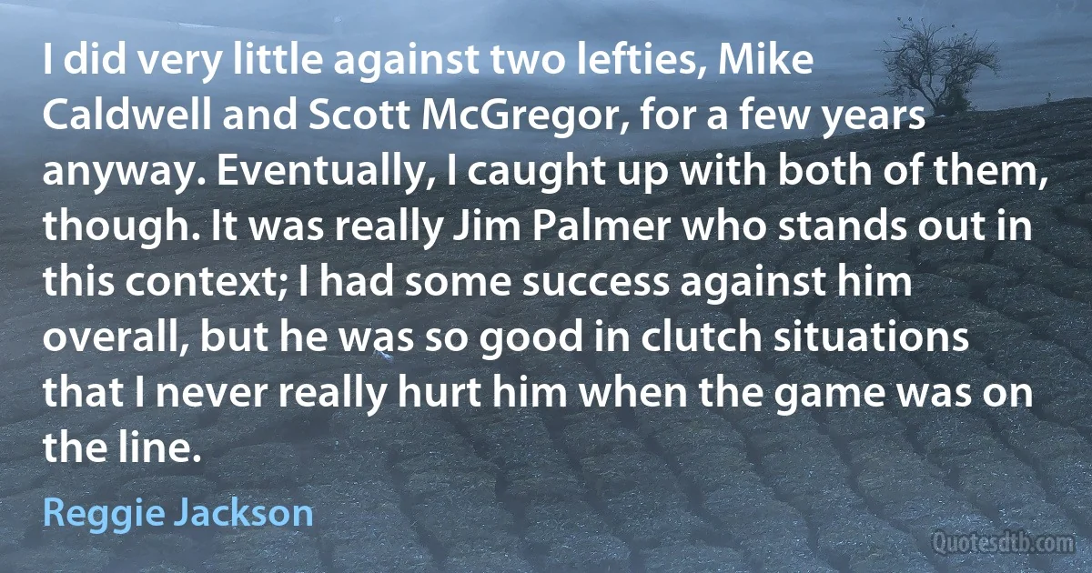 I did very little against two lefties, Mike Caldwell and Scott McGregor, for a few years anyway. Eventually, I caught up with both of them, though. It was really Jim Palmer who stands out in this context; I had some success against him overall, but he was so good in clutch situations that I never really hurt him when the game was on the line. (Reggie Jackson)