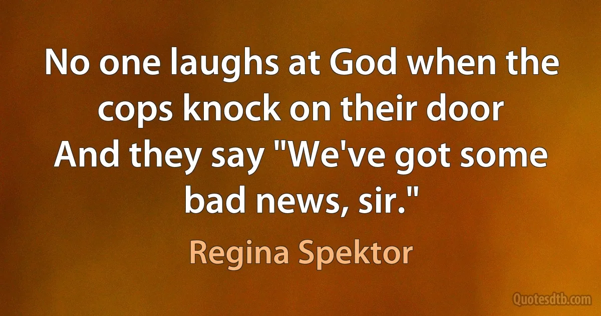 No one laughs at God when the cops knock on their door
And they say "We've got some bad news, sir." (Regina Spektor)