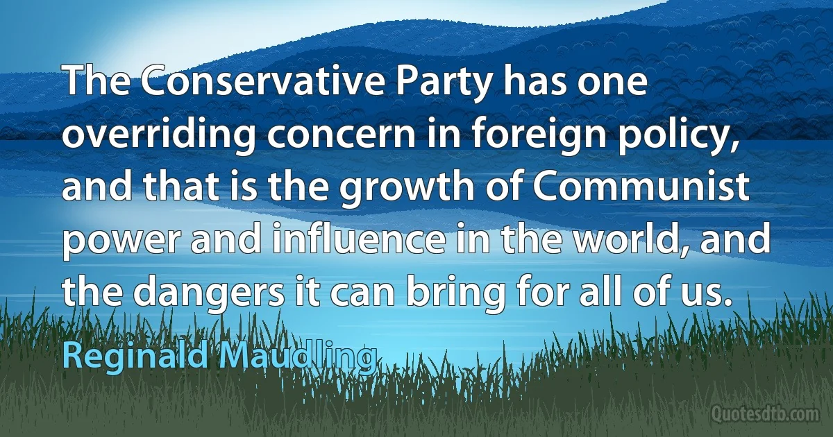 The Conservative Party has one overriding concern in foreign policy, and that is the growth of Communist power and influence in the world, and the dangers it can bring for all of us. (Reginald Maudling)