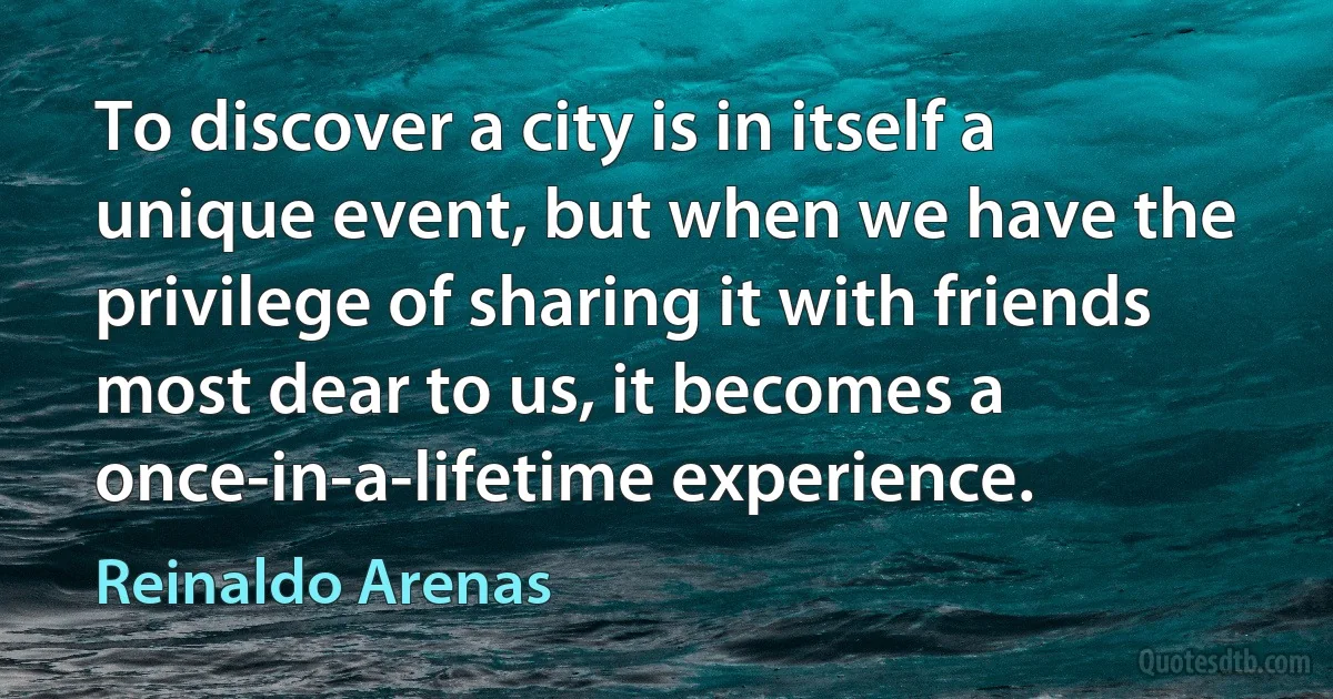 To discover a city is in itself a unique event, but when we have the privilege of sharing it with friends most dear to us, it becomes a once-in-a-lifetime experience. (Reinaldo Arenas)