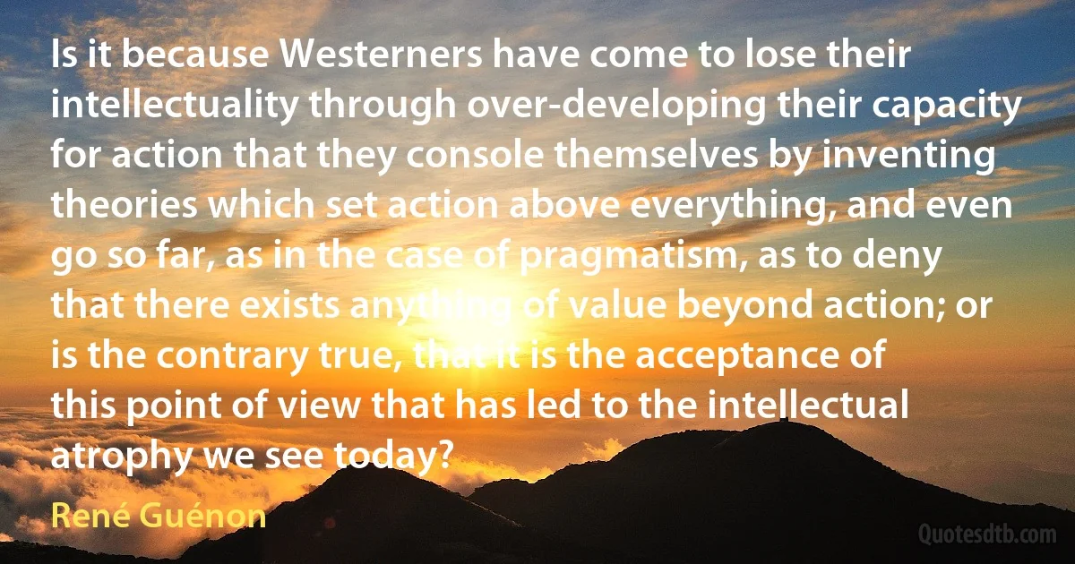 Is it because Westerners have come to lose their intellectuality through over-developing their capacity for action that they console themselves by inventing theories which set action above everything, and even go so far, as in the case of pragmatism, as to deny that there exists anything of value beyond action; or is the contrary true, that it is the acceptance of this point of view that has led to the intellectual atrophy we see today? (René Guénon)