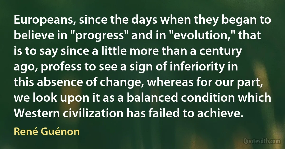 Europeans, since the days when they began to believe in "progress" and in "evolution," that is to say since a little more than a century ago, profess to see a sign of inferiority in this absence of change, whereas for our part, we look upon it as a balanced condition which Western civilization has failed to achieve. (René Guénon)