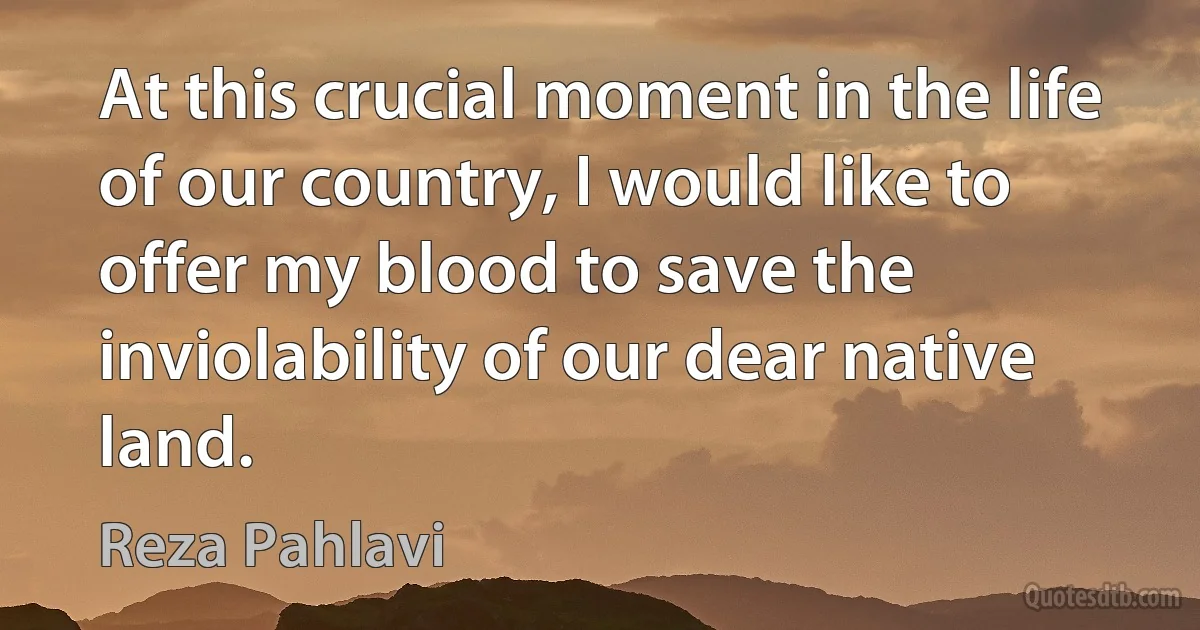 At this crucial moment in the life of our country, I would like to offer my blood to save the inviolability of our dear native land. (Reza Pahlavi)