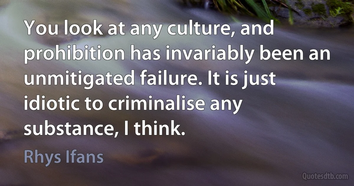 You look at any culture, and prohibition has invariably been an unmitigated failure. It is just idiotic to criminalise any substance, I think. (Rhys Ifans)