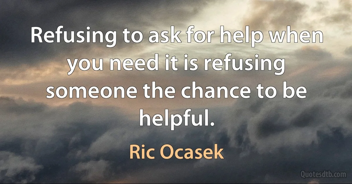 Refusing to ask for help when you need it is refusing someone the chance to be helpful. (Ric Ocasek)