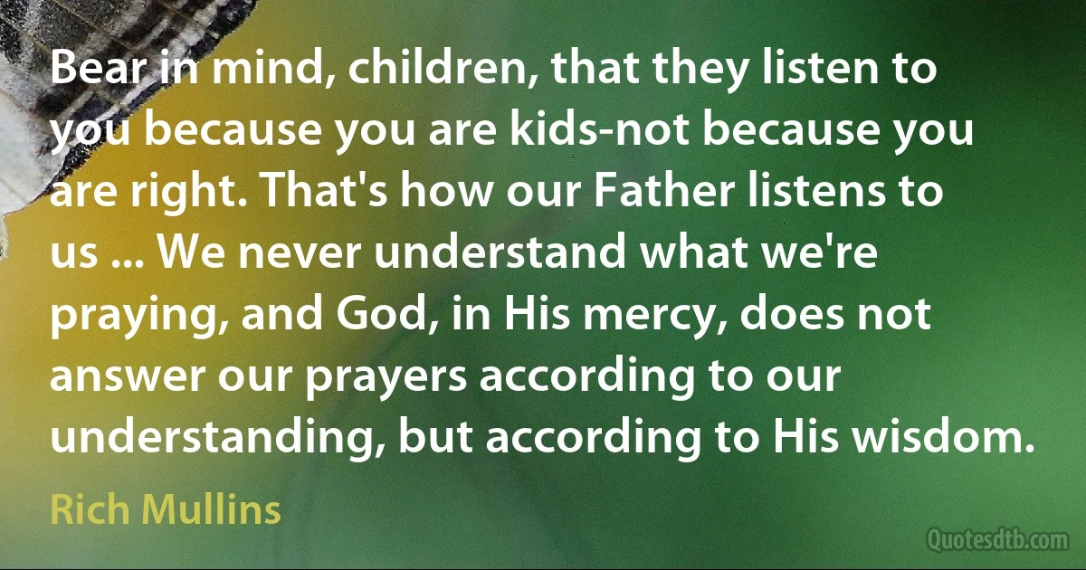 Bear in mind, children, that they listen to you because you are kids-not because you are right. That's how our Father listens to us ... We never understand what we're praying, and God, in His mercy, does not answer our prayers according to our understanding, but according to His wisdom. (Rich Mullins)