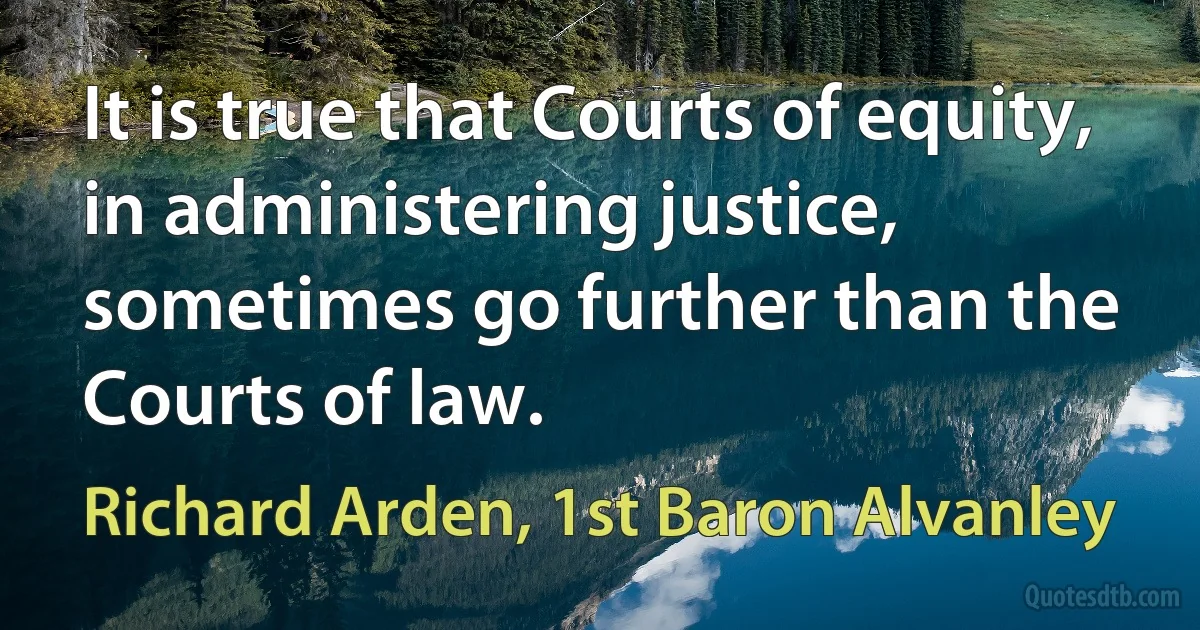 It is true that Courts of equity, in administering justice, sometimes go further than the Courts of law. (Richard Arden, 1st Baron Alvanley)