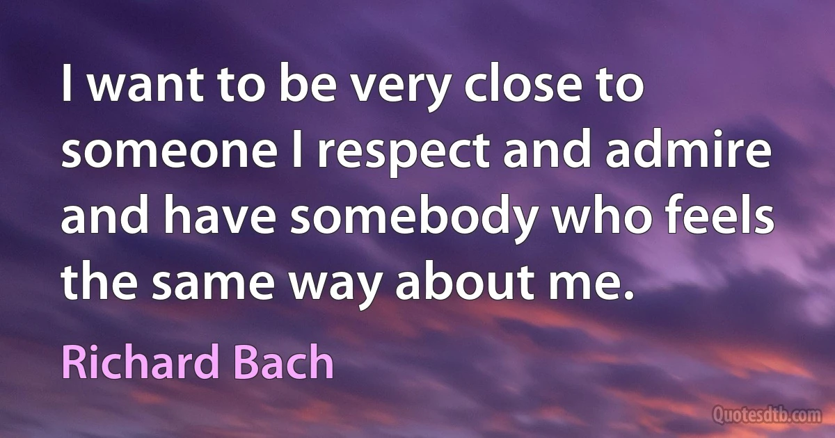 I want to be very close to someone I respect and admire and have somebody who feels the same way about me. (Richard Bach)