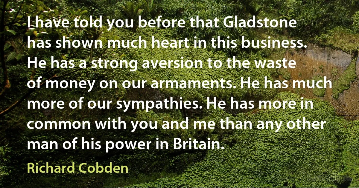 I have told you before that Gladstone has shown much heart in this business. He has a strong aversion to the waste of money on our armaments. He has much more of our sympathies. He has more in common with you and me than any other man of his power in Britain. (Richard Cobden)