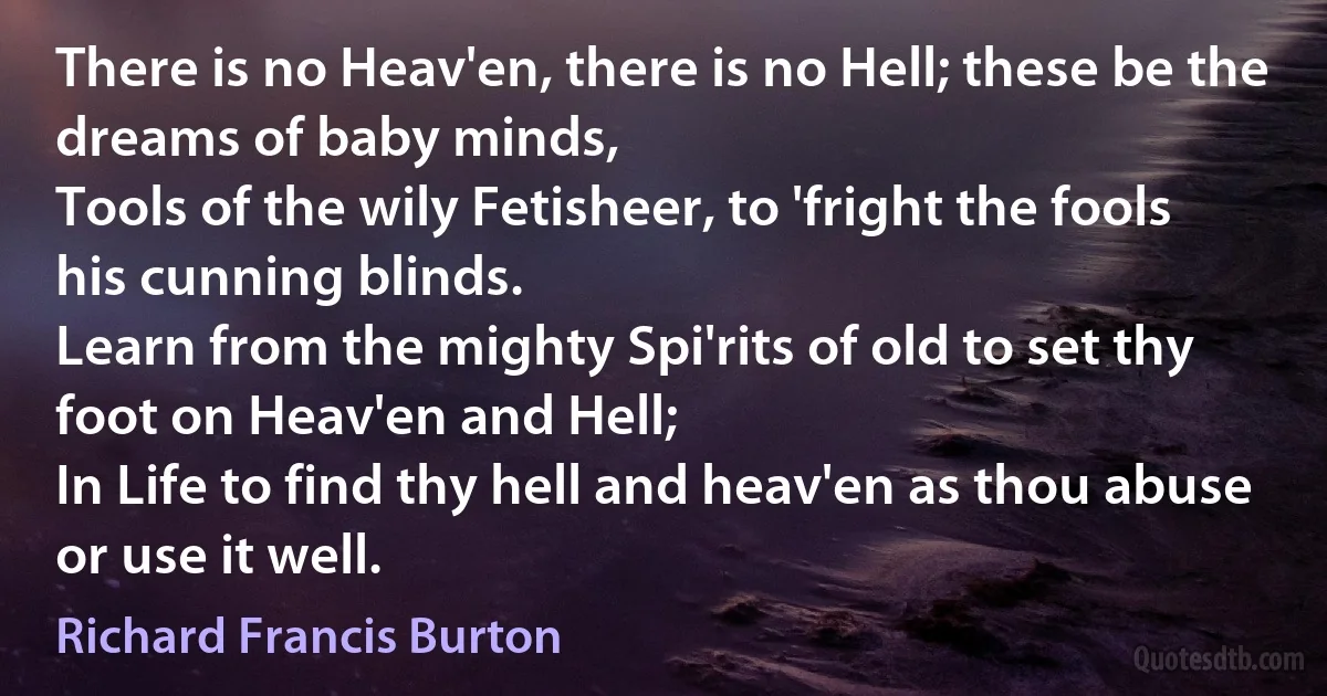 There is no Heav'en, there is no Hell; these be the dreams of baby minds,
Tools of the wily Fetisheer, to 'fright the fools his cunning blinds.
Learn from the mighty Spi'rits of old to set thy foot on Heav'en and Hell;
In Life to find thy hell and heav'en as thou abuse or use it well. (Richard Francis Burton)