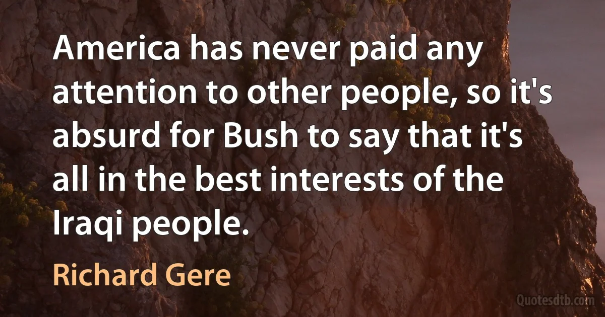 America has never paid any attention to other people, so it's absurd for Bush to say that it's all in the best interests of the Iraqi people. (Richard Gere)