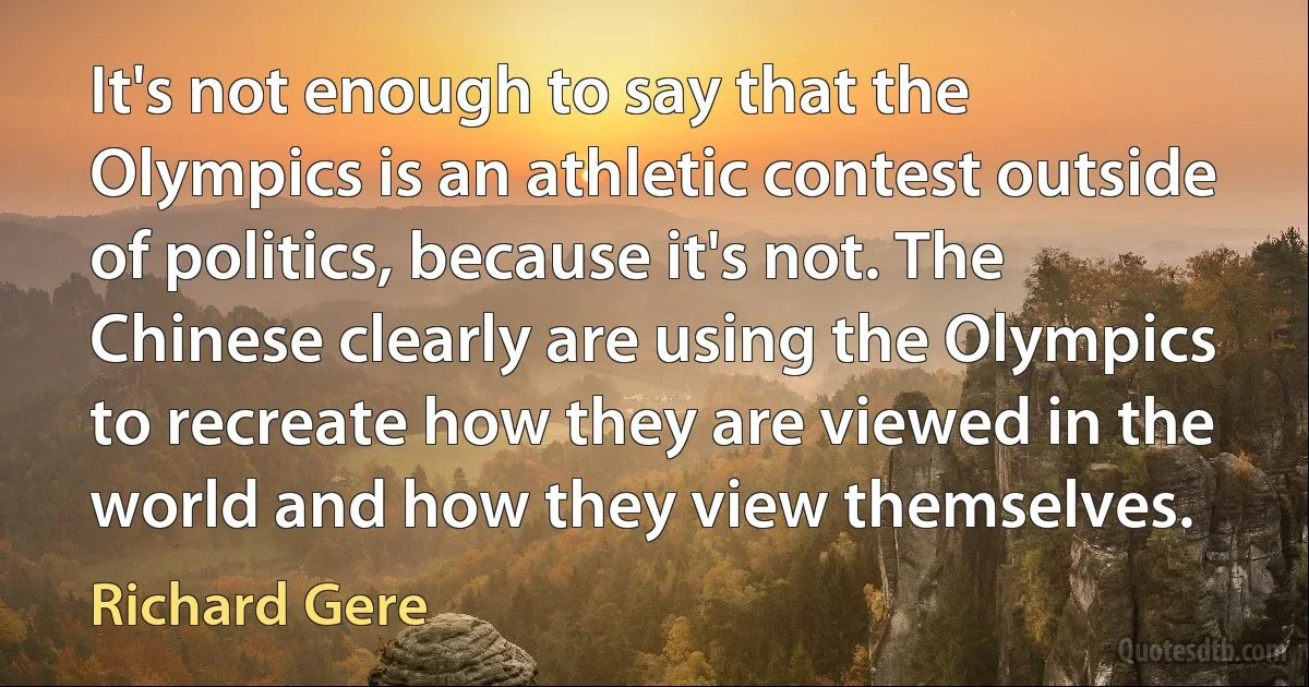 It's not enough to say that the Olympics is an athletic contest outside of politics, because it's not. The Chinese clearly are using the Olympics to recreate how they are viewed in the world and how they view themselves. (Richard Gere)