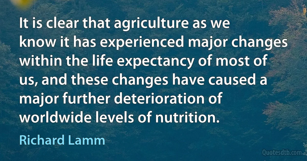 It is clear that agriculture as we know it has experienced major changes within the life expectancy of most of us, and these changes have caused a major further deterioration of worldwide levels of nutrition. (Richard Lamm)