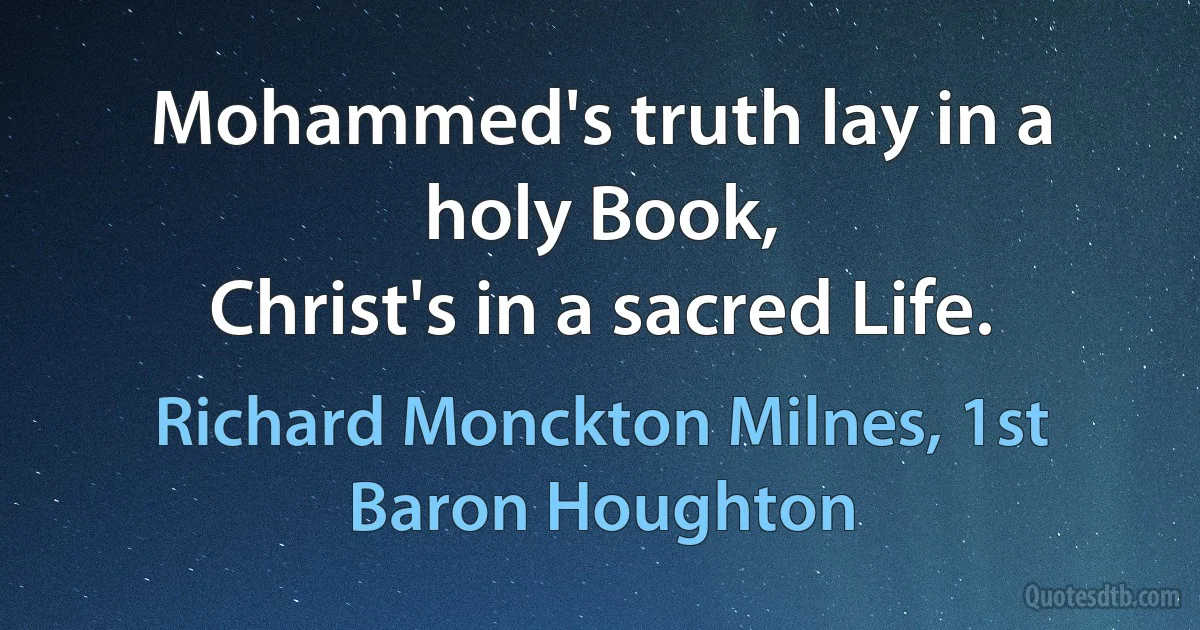 Mohammed's truth lay in a holy Book,
Christ's in a sacred Life. (Richard Monckton Milnes, 1st Baron Houghton)