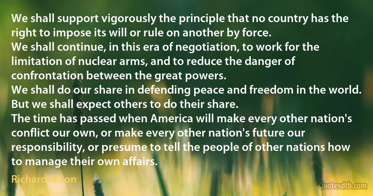 We shall support vigorously the principle that no country has the right to impose its will or rule on another by force.
We shall continue, in this era of negotiation, to work for the limitation of nuclear arms, and to reduce the danger of confrontation between the great powers.
We shall do our share in defending peace and freedom in the world. But we shall expect others to do their share.
The time has passed when America will make every other nation's conflict our own, or make every other nation's future our responsibility, or presume to tell the people of other nations how to manage their own affairs. (Richard Nixon)