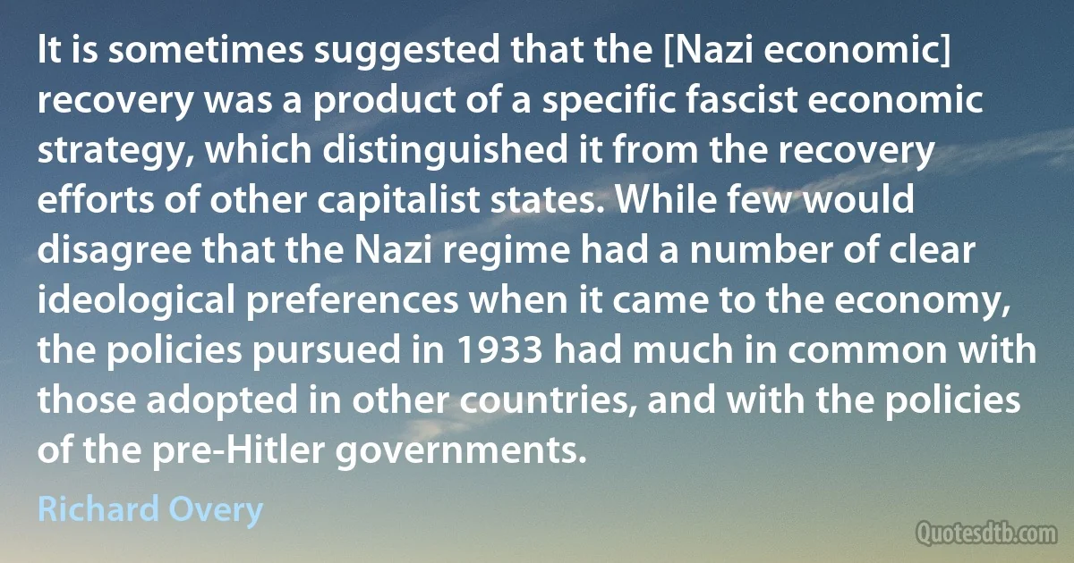 It is sometimes suggested that the [Nazi economic] recovery was a product of a specific fascist economic strategy, which distinguished it from the recovery efforts of other capitalist states. While few would disagree that the Nazi regime had a number of clear ideological preferences when it came to the economy, the policies pursued in 1933 had much in common with those adopted in other countries, and with the policies of the pre-Hitler governments. (Richard Overy)