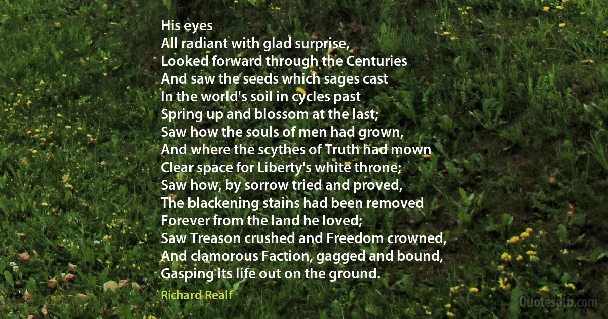 His eyes
All radiant with glad surprise,
Looked forward through the Centuries
And saw the seeds which sages cast
In the world's soil in cycles past
Spring up and blossom at the last;
Saw how the souls of men had grown,
And where the scythes of Truth had mown
Clear space for Liberty's white throne;
Saw how, by sorrow tried and proved,
The blackening stains had been removed
Forever from the land he loved;
Saw Treason crushed and Freedom crowned,
And clamorous Faction, gagged and bound,
Gasping its life out on the ground. (Richard Realf)