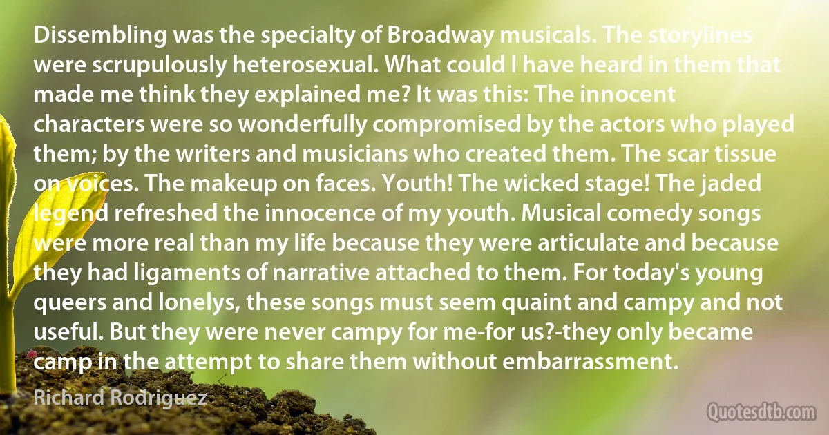 Dissembling was the specialty of Broadway musicals. The storylines were scrupulously heterosexual. What could I have heard in them that made me think they explained me? It was this: The innocent characters were so wonderfully compromised by the actors who played them; by the writers and musicians who created them. The scar tissue on voices. The makeup on faces. Youth! The wicked stage! The jaded legend refreshed the innocence of my youth. Musical comedy songs were more real than my life because they were articulate and because they had ligaments of narrative attached to them. For today's young queers and lonelys, these songs must seem quaint and campy and not useful. But they were never campy for me-for us?-they only became camp in the attempt to share them without embarrassment. (Richard Rodriguez)