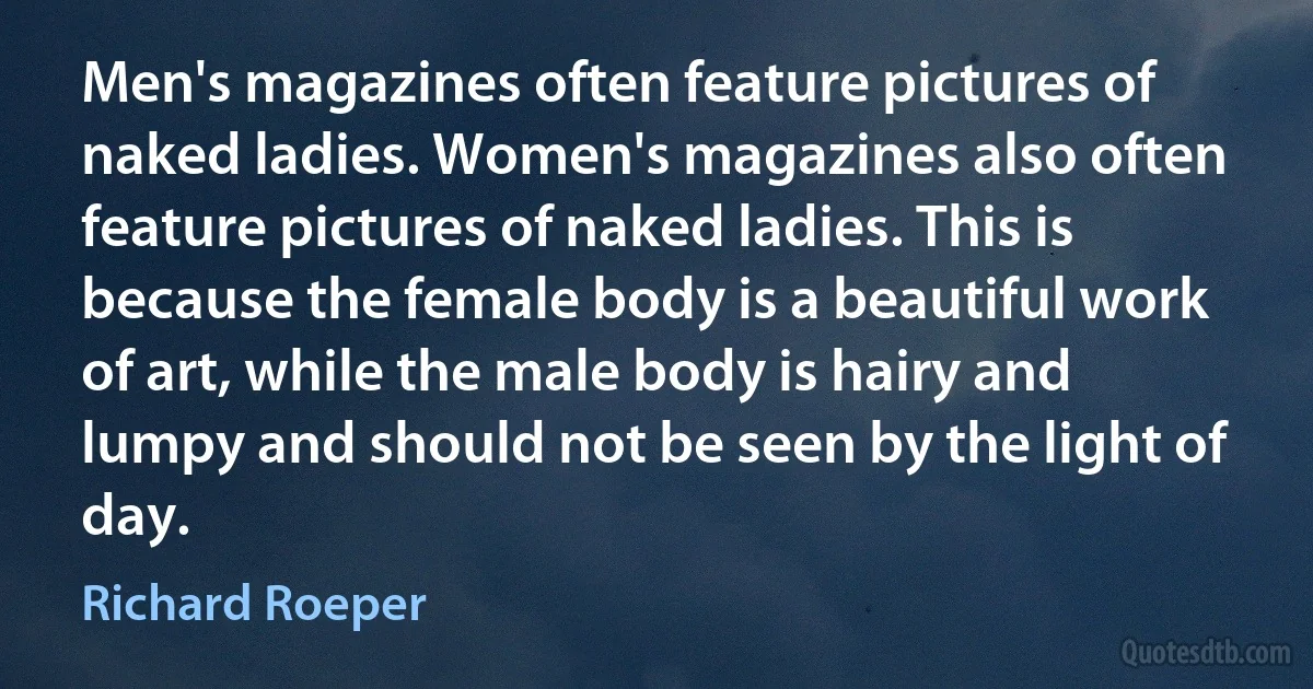 Men's magazines often feature pictures of naked ladies. Women's magazines also often feature pictures of naked ladies. This is because the female body is a beautiful work of art, while the male body is hairy and lumpy and should not be seen by the light of day. (Richard Roeper)