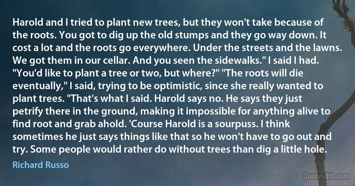 Harold and I tried to plant new trees, but they won't take because of the roots. You got to dig up the old stumps and they go way down. It cost a lot and the roots go everywhere. Under the streets and the lawns. We got them in our cellar. And you seen the sidewalks." I said I had. "You'd like to plant a tree or two, but where?" "The roots will die eventually," I said, trying to be optimistic, since she really wanted to plant trees. "That's what I said. Harold says no. He says they just petrify there in the ground, making it impossible for anything alive to find root and grab ahold. 'Course Harold is a sourpuss. I think sometimes he just says things like that so he won't have to go out and try. Some people would rather do without trees than dig a little hole. (Richard Russo)