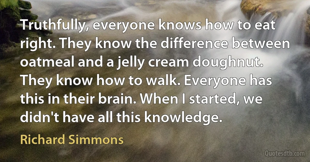 Truthfully, everyone knows how to eat right. They know the difference between oatmeal and a jelly cream doughnut. They know how to walk. Everyone has this in their brain. When I started, we didn't have all this knowledge. (Richard Simmons)