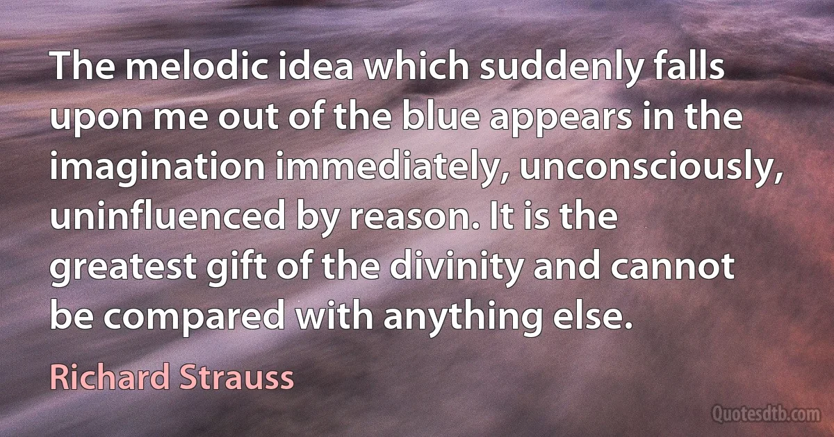 The melodic idea which suddenly falls upon me out of the blue appears in the imagination immediately, unconsciously, uninfluenced by reason. It is the greatest gift of the divinity and cannot be compared with anything else. (Richard Strauss)