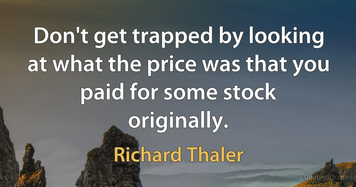 Don't get trapped by looking at what the price was that you paid for some stock originally. (Richard Thaler)