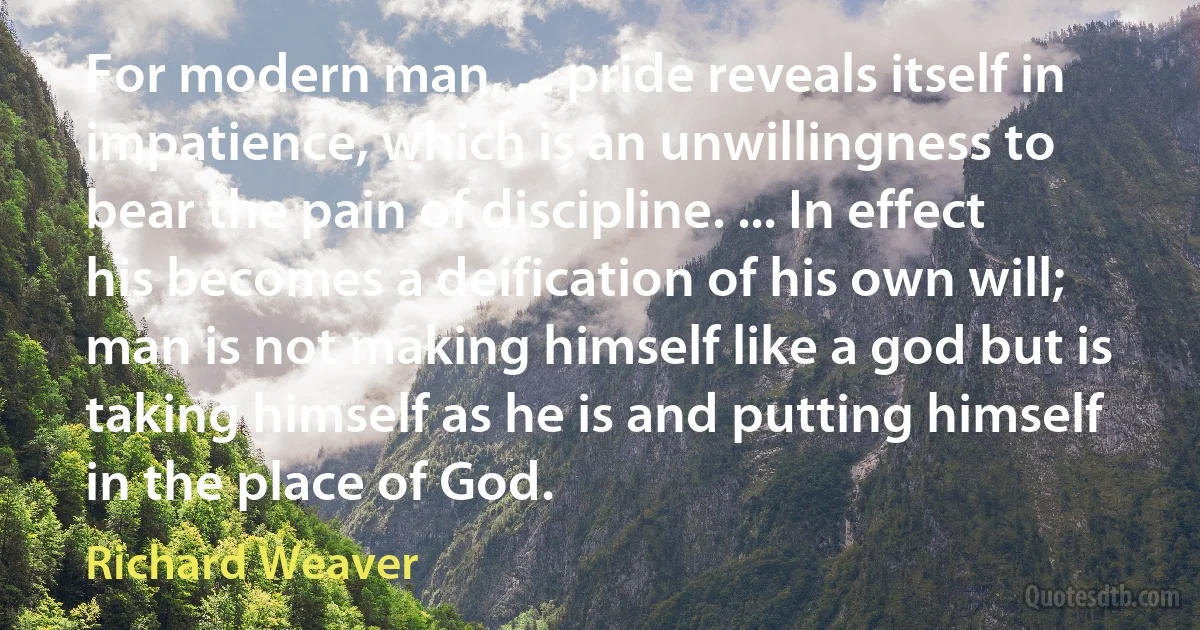 For modern man, ... pride reveals itself in impatience, which is an unwillingness to bear the pain of discipline. ... In effect his becomes a deification of his own will; man is not making himself like a god but is taking himself as he is and putting himself in the place of God. (Richard Weaver)