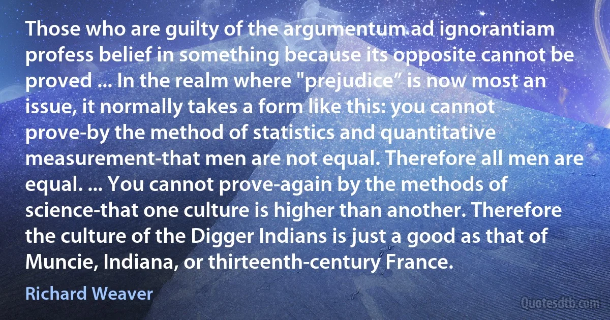 Those who are guilty of the argumentum ad ignorantiam profess belief in something because its opposite cannot be proved ... In the realm where "prejudice” is now most an issue, it normally takes a form like this: you cannot prove-by the method of statistics and quantitative measurement-that men are not equal. Therefore all men are equal. ... You cannot prove-again by the methods of science-that one culture is higher than another. Therefore the culture of the Digger Indians is just a good as that of Muncie, Indiana, or thirteenth-century France. (Richard Weaver)