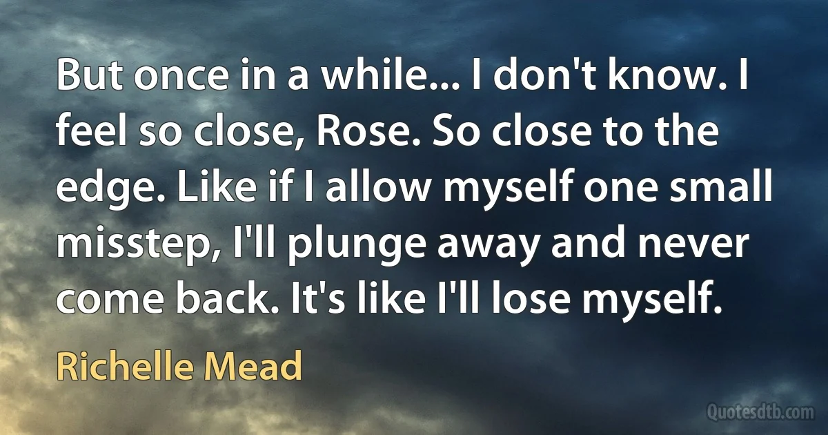 But once in a while... I don't know. I feel so close, Rose. So close to the edge. Like if I allow myself one small misstep, I'll plunge away and never come back. It's like I'll lose myself. (Richelle Mead)