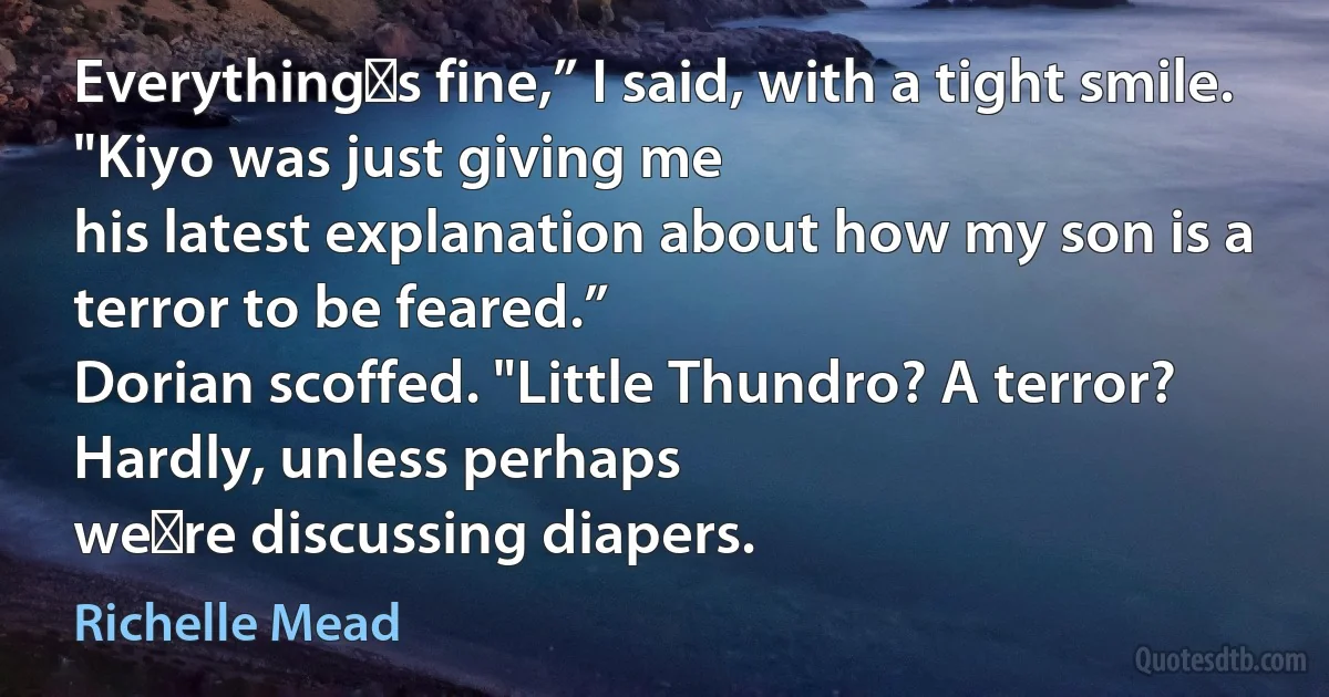 Everything‟s fine,” I said, with a tight smile. "Kiyo was just giving me
his latest explanation about how my son is a terror to be feared.”
Dorian scoffed. "Little Thundro? A terror? Hardly, unless perhaps
we‟re discussing diapers. (Richelle Mead)