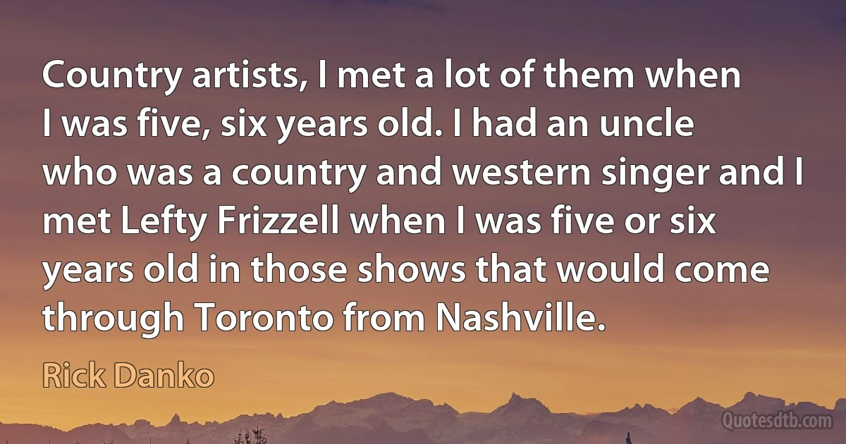 Country artists, I met a lot of them when I was five, six years old. I had an uncle who was a country and western singer and I met Lefty Frizzell when I was five or six years old in those shows that would come through Toronto from Nashville. (Rick Danko)